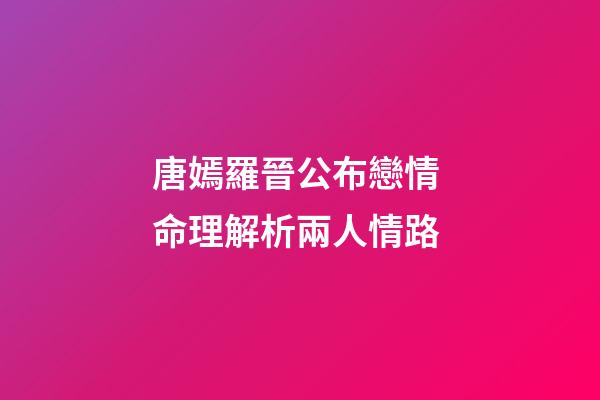 唐嫣羅晉公布戀情 命理解析兩人情路